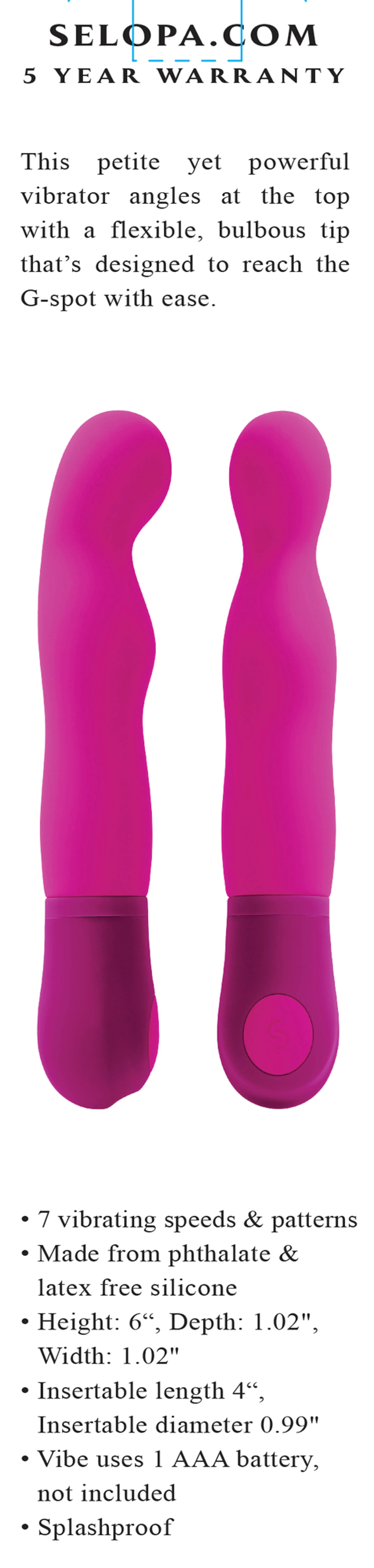 7 speeds  vibration patterns
• Flexible, G-Spot targeted bulbous tip
• Phthalate- and latex-free silicone with ABS details
• Splashproof for easy cleaning  shower play
• 6" total length, 4" insertable
• AAA battery powered (not included)
Vyxins.com